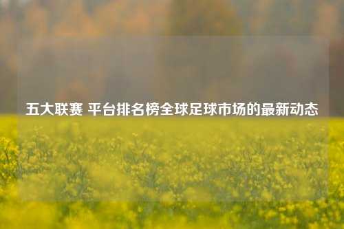 五大联赛 平台排名榜全球足球市场的最新动态