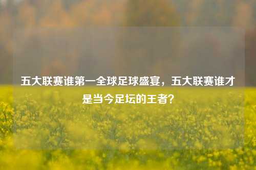 五大联赛谁第一全球足球盛宴，五大联赛谁才是当今足坛的王者？