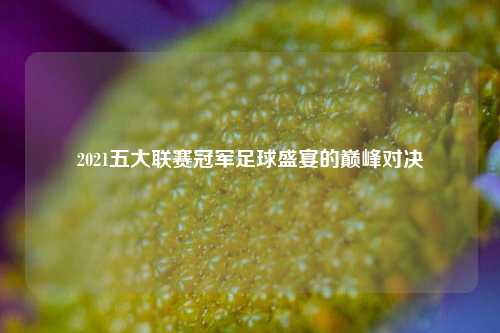 2021五大联赛冠军足球盛宴的巅峰对决