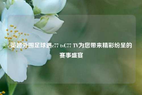 英超外围足球遇c77 tvC77 TV为您带来精彩纷呈的赛事盛宴