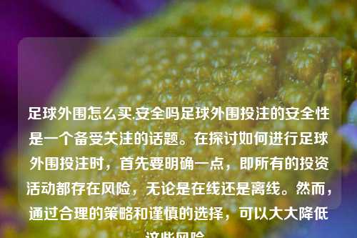 足球外围怎么买,安全吗足球外围投注的安全性是一个备受关注的话题。在探讨如何进行足球外围投注时，首先要明确一点，即所有的投资活动都存在风险，无论是在线还是离线。然而，通过合理的策略和谨慎的选择，可以大大降低这些风险。