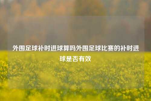 外围足球补时进球算吗外围足球比赛的补时进球是否有效