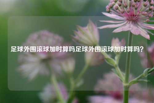 足球外围滚球加时算吗足球外围滚球加时算吗？